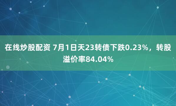 在线炒股配资 7月1日天23转债下跌0.23%，转股溢价率84.04%