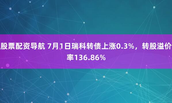 股票配资导航 7月1日瑞科转债上涨0.3%，转股溢价率136.86%