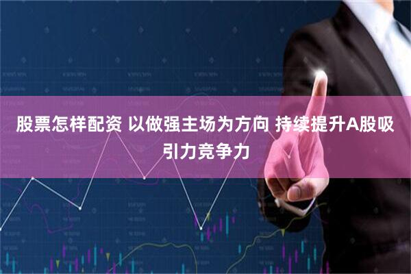 股票怎样配资 以做强主场为方向 持续提升A股吸引力竞争力