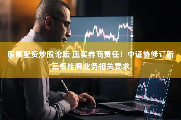 股票配资炒股论坛 压实券商责任！中证协修订新三板挂牌业务相关要求