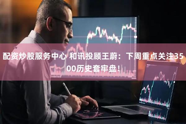 配资炒股服务中心 和讯投顾王蔚：下周重点关注3500历史套牢盘！