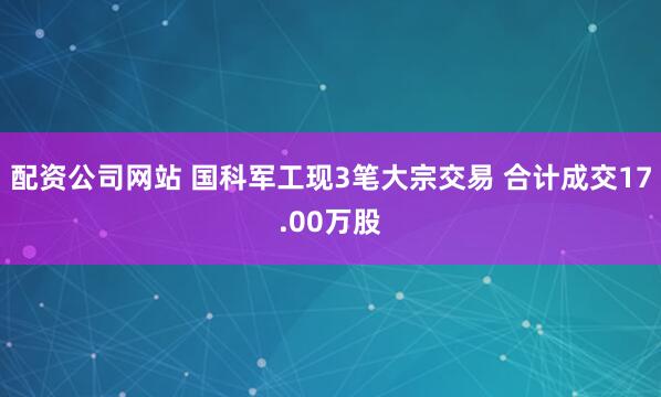 配资公司网站 国科军工现3笔大宗交易 合计成交17.00万股