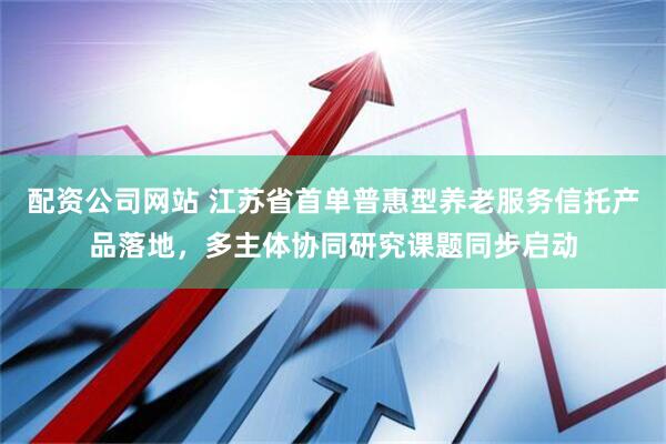 配资公司网站 江苏省首单普惠型养老服务信托产品落地，多主体协同研究课题同步启动