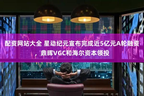 配资网站大全 星动纪元宣布完成近5亿元A轮融资，鼎晖VGC和海尔资本领投