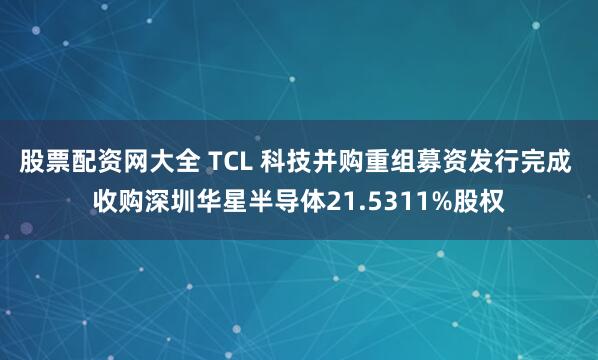 股票配资网大全 TCL 科技并购重组募资发行完成 收购深圳华星半导体21.5311%股权