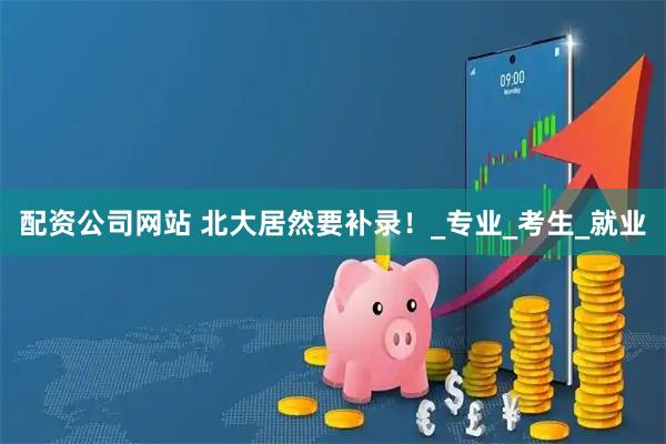 配资公司网站 北大居然要补录！_专业_考生_就业