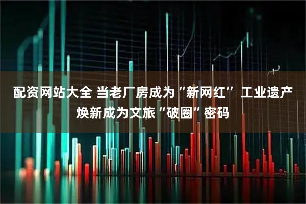 配资网站大全 当老厂房成为“新网红” 工业遗产焕新成为文旅“破圈”密码