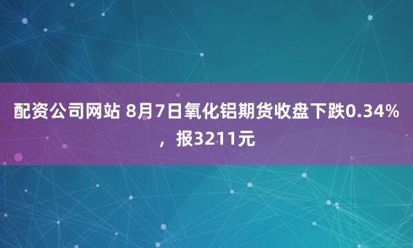 配资公司网站 8月7日氧化铝期货收盘下跌0.34%，报3211元