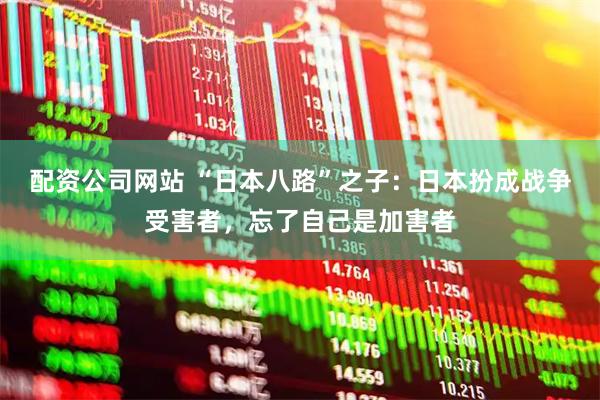 配资公司网站 “日本八路”之子：日本扮成战争受害者，忘了自己是加害者