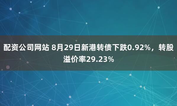 配资公司网站 8月29日新港转债下跌0.92%，转股溢价率29.23%